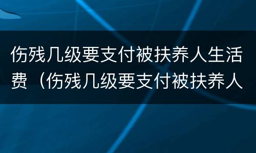 伤残几级要支付被扶养人生活费（伤残几级要支付被扶养人生活费的费用）
