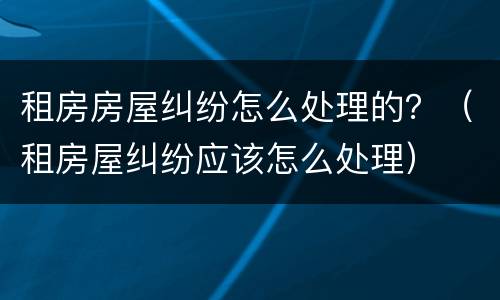 租房房屋纠纷怎么处理的？（租房屋纠纷应该怎么处理）