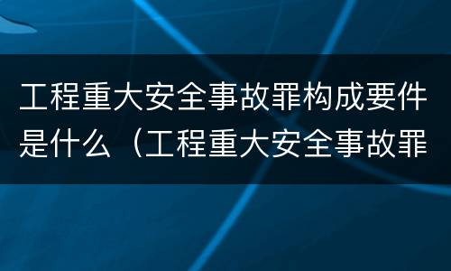 工程重大安全事故罪构成要件是什么（工程重大安全事故罪是指那些?）
