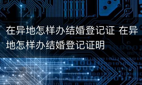 在异地怎样办结婚登记证 在异地怎样办结婚登记证明