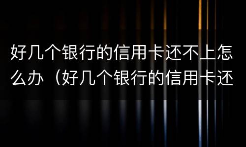 好几个银行的信用卡还不上怎么办（好几个银行的信用卡还不上怎么办呀）