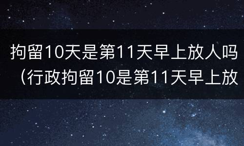 拘留10天是第11天早上放人吗（行政拘留10是第11天早上放人吗）