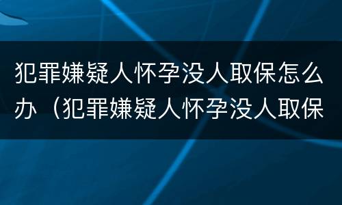 犯罪嫌疑人怀孕没人取保怎么办（犯罪嫌疑人怀孕没人取保怎么办理）