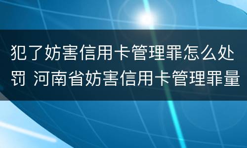 犯了妨害信用卡管理罪怎么处罚 河南省妨害信用卡管理罪量刑标准