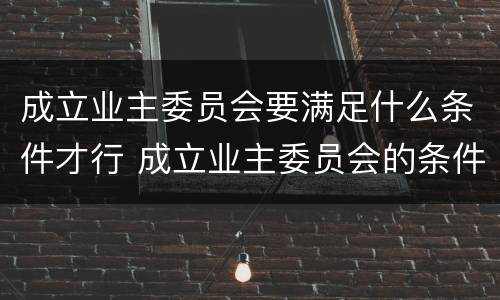成立业主委员会要满足什么条件才行 成立业主委员会的条件