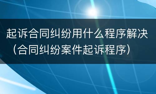 起诉合同纠纷用什么程序解决（合同纠纷案件起诉程序）