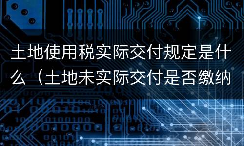 土地使用税实际交付规定是什么（土地未实际交付是否缴纳土地使用税）