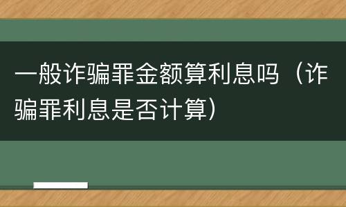 一般诈骗罪金额算利息吗（诈骗罪利息是否计算）