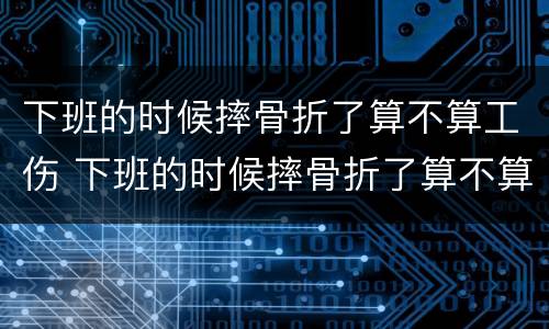 下班的时候摔骨折了算不算工伤 下班的时候摔骨折了算不算工伤事故