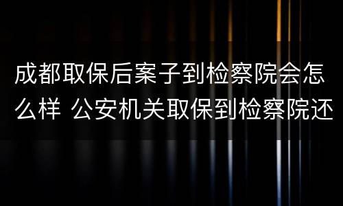 成都取保后案子到检察院会怎么样 公安机关取保到检察院还会收监吗?
