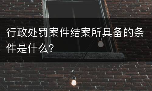行政处罚案件结案所具备的条件是什么？
