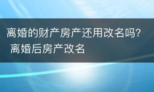 离婚的财产房产还用改名吗？ 离婚后房产改名