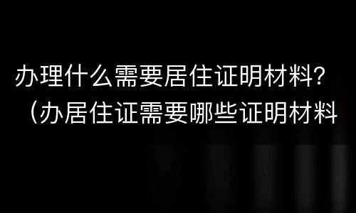 办理什么需要居住证明材料？（办居住证需要哪些证明材料）