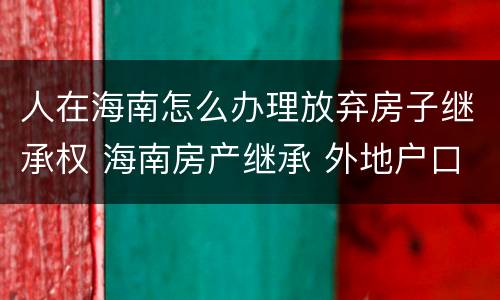 人在海南怎么办理放弃房子继承权 海南房产继承 外地户口