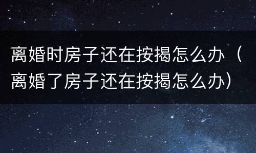 离婚时房子还在按揭怎么办（离婚了房子还在按揭怎么办）
