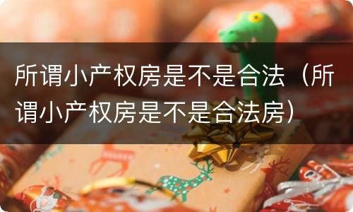 所谓小产权房是不是合法（所谓小产权房是不是合法房）