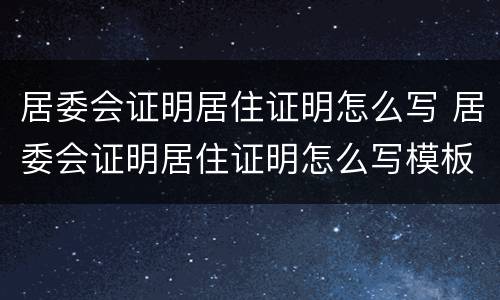 居委会证明居住证明怎么写 居委会证明居住证明怎么写模板