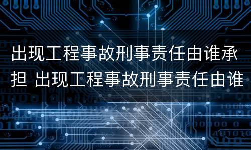 出现工程事故刑事责任由谁承担 出现工程事故刑事责任由谁承担呢