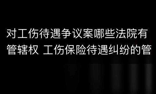 对工伤待遇争议案哪些法院有管辖权 工伤保险待遇纠纷的管辖法院