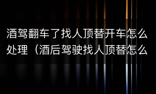 酒驾翻车了找人顶替开车怎么处理（酒后驾驶找人顶替怎么处理）