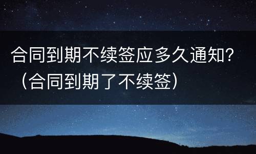 合同到期不续签应多久通知？（合同到期了不续签）