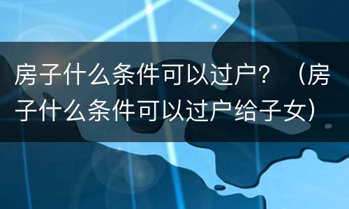 房子什么条件可以过户？（房子什么条件可以过户给子女）
