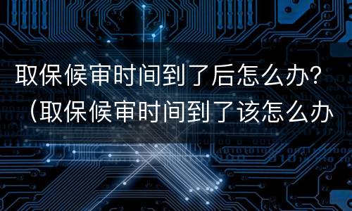 取保候审时间到了后怎么办？（取保候审时间到了该怎么办）