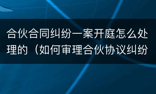 合伙合同纠纷一案开庭怎么处理的（如何审理合伙协议纠纷案件）