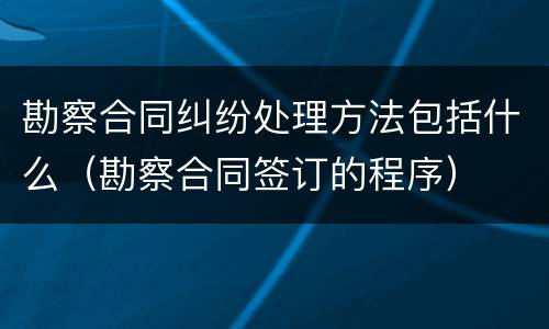 勘察合同纠纷处理方法包括什么（勘察合同签订的程序）