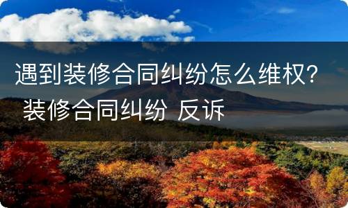 遇到装修合同纠纷怎么维权？ 装修合同纠纷 反诉