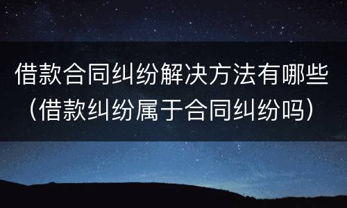 借款合同纠纷解决方法有哪些（借款纠纷属于合同纠纷吗）