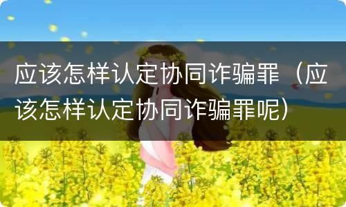 应该怎样认定协同诈骗罪（应该怎样认定协同诈骗罪呢）