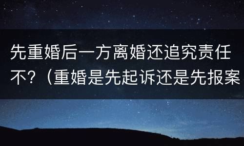 先重婚后一方离婚还追究责任不?（重婚是先起诉还是先报案）