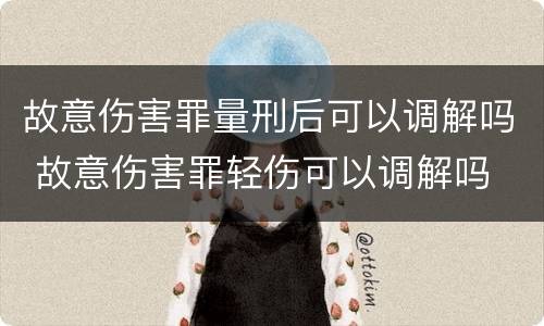 故意伤害罪量刑后可以调解吗 故意伤害罪轻伤可以调解吗