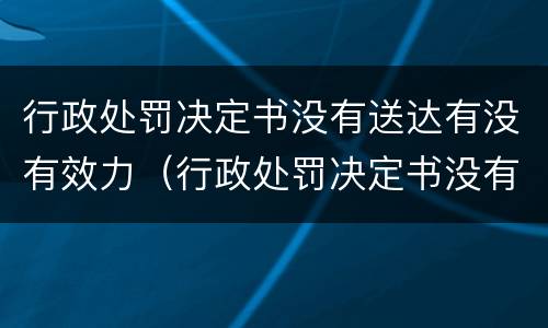 行政处罚决定书没有送达有没有效力（行政处罚决定书没有送达有没有效力呢）