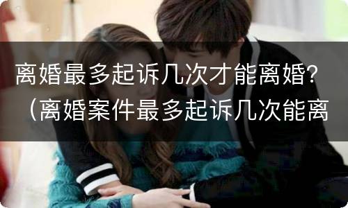离婚最多起诉几次才能离婚？（离婚案件最多起诉几次能离?）