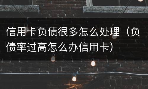 信用卡负债很多怎么处理（负债率过高怎么办信用卡）