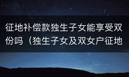 征地补偿款独生子女能享受双份吗（独生子女及双女户征地补偿）