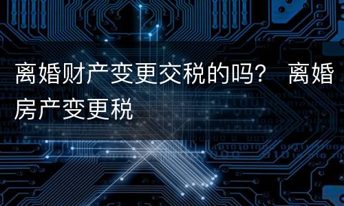 离婚财产变更交税的吗？ 离婚房产变更税