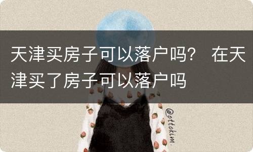 天津买房子可以落户吗？ 在天津买了房子可以落户吗