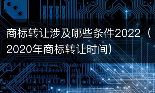 商标转让涉及哪些条件2022（2020年商标转让时间）