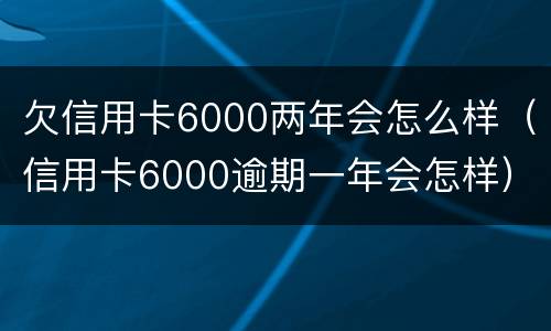 欠信用卡6000两年会怎么样（信用卡6000逾期一年会怎样）