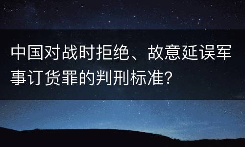 中国对战时拒绝、故意延误军事订货罪的判刑标准？