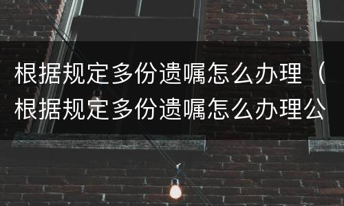 根据规定多份遗嘱怎么办理（根据规定多份遗嘱怎么办理公证）