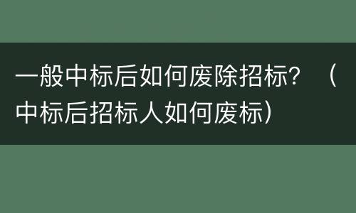 一般中标后如何废除招标？（中标后招标人如何废标）
