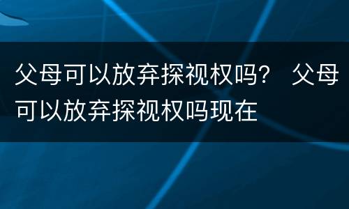 父母可以放弃探视权吗？ 父母可以放弃探视权吗现在