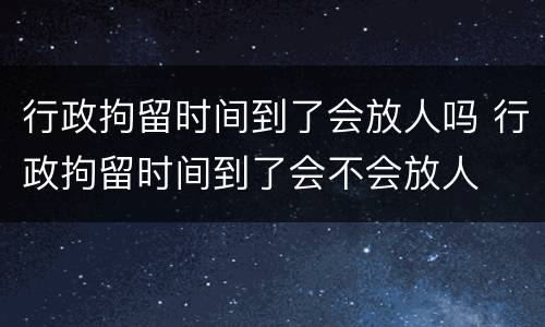 行政拘留时间到了会放人吗 行政拘留时间到了会不会放人