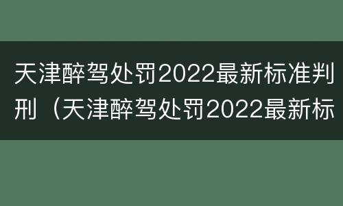 天津醉驾处罚2022最新标准判刑（天津醉驾处罚2022最新标准判刑案例）