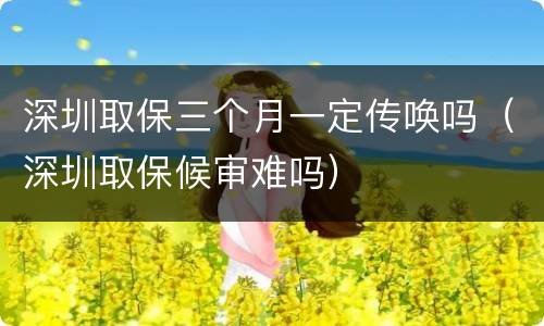 深圳取保三个月一定传唤吗（深圳取保候审难吗）