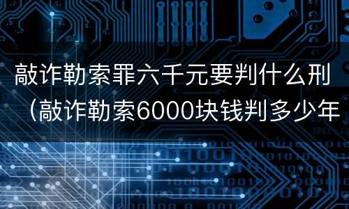 敲诈勒索罪六千元要判什么刑（敲诈勒索6000块钱判多少年）